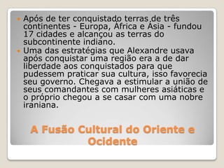A Fusão Cultural do Oriente e
Ocidente
 Após de ter conquistado terras de três
continentes - Europa, África e Ásia - fundou
17 cidades e alcançou as terras do
subcontinente indiano.
 Uma das estratégias que Alexandre usava
após conquistar uma região era a de dar
liberdade aos conquistados para que
pudessem praticar sua cultura, isso favorecia
seu governo. Chegava a estimular a união de
seus comandantes com mulheres asiáticas e
o próprio chegou a se casar com uma nobre
iraniana.
 