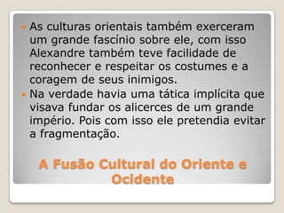 A Fusão Cultural do Oriente e
Ocidente
 As culturas orientais também exerceram
um grande fascínio sobre ele, com isso
Alexandre também teve facilidade de
reconhecer e respeitar os costumes e a
coragem de seus inimigos.
 Na verdade havia uma tática implícita que
visava fundar os alicerces de um grande
império. Pois com isso ele pretendia evitar
a fragmentação.
 