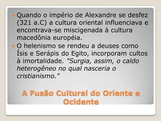 A Fusão Cultural do Oriente e
Ocidente
 Quando o império de Alexandre se desfez
(321 a.C) a cultura oriental influenciava e
encontrava-se miscigenada à cultura
macedônia européia.
 O helenismo se rendeu a deuses como
Ísis e Serápis do Egito, incorporam cultos
à imortalidade. "Surgia, assim, o caldo
heterogêneo no qual nasceria o
cristianismo."
 