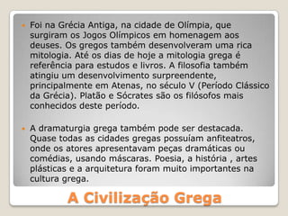 A Civilização Grega
 Foi na Grécia Antiga, na cidade de Olímpia, que
surgiram os Jogos Olímpicos em homenagem aos
deuses. Os gregos também desenvolveram uma rica
mitologia. Até os dias de hoje a mitologia grega é
referência para estudos e livros. A filosofia também
atingiu um desenvolvimento surpreendente,
principalmente em Atenas, no século V (Período Clássico
da Grécia). Platão e Sócrates são os filósofos mais
conhecidos deste período.
 A dramaturgia grega também pode ser destacada.
Quase todas as cidades gregas possuíam anfiteatros,
onde os atores apresentavam peças dramáticas ou
comédias, usando máscaras. Poesia, a história , artes
plásticas e a arquitetura foram muito importantes na
cultura grega.
 