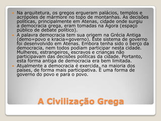 A Civilização Grega
 Na arquitetura, os gregos ergueram palácios, templos e
acrópoles de mármore no topo de montanhas. As decisões
políticas, principalmente em Atenas, cidade onde surgiu
a democracia grega, eram tomadas na Ágora (espaço
público de debate político).
 A palavra democracia tem sua origem na Grécia Antiga
(demo=povo e kracia=governo). Este sistema de governo
foi desenvolvido em Atenas. Embora tenha sido o berço da
democracia, nem todos podiam participar nesta cidade.
Mulheres, estrangeiros, escravos e crianças não
participavam das decisões políticas da cidade. Portanto,
esta forma antiga de democracia era bem limitada.
 Atualmente a democracia é exercida, na maioria dos
países, de forma mais participativa. É uma forma de
governo do povo e para o povo.
 