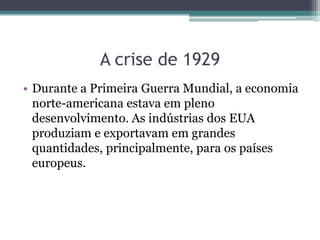 A crise de 1929
• Durante a Primeira Guerra Mundial, a economia
norte-americana estava em pleno
desenvolvimento. As indústrias dos EUA
produziam e exportavam em grandes
quantidades, principalmente, para os países
europeus.
 
