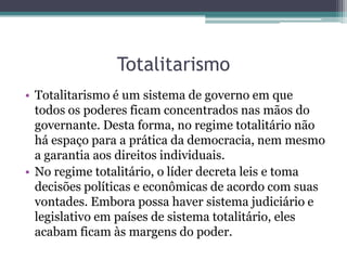 Totalitarismo
• Totalitarismo é um sistema de governo em que
todos os poderes ficam concentrados nas mãos do
governante. Desta forma, no regime totalitário não
há espaço para a prática da democracia, nem mesmo
a garantia aos direitos individuais.
• No regime totalitário, o líder decreta leis e toma
decisões políticas e econômicas de acordo com suas
vontades. Embora possa haver sistema judiciário e
legislativo em países de sistema totalitário, eles
acabam ficam às margens do poder.
 