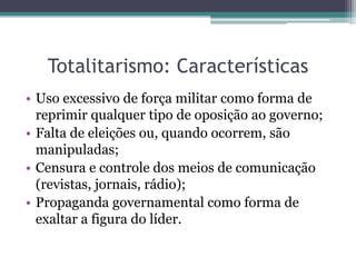 Totalitarismo: Características
• Uso excessivo de força militar como forma de
reprimir qualquer tipo de oposição ao governo;
• Falta de eleições ou, quando ocorrem, são
manipuladas;
• Censura e controle dos meios de comunicação
(revistas, jornais, rádio);
• Propaganda governamental como forma de
exaltar a figura do líder.
 