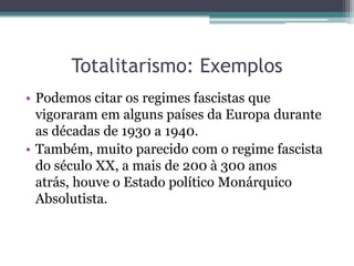 Totalitarismo: Exemplos
• Podemos citar os regimes fascistas que
vigoraram em alguns países da Europa durante
as décadas de 1930 a 1940.
• Também, muito parecido com o regime fascista
do século XX, a mais de 200 à 300 anos
atrás, houve o Estado político Monárquico
Absolutista.
 