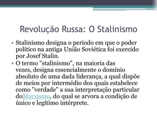 Revolução Russa: O Stalinismo
• Stalinismo designa o período em que o poder
político na antiga União Soviética foi exercido
por Josef Stalin.
• O termo "stalinismo", na maioria das
vezes, designa essencialmente o domínio
absoluto de uma dada liderança, a qual dispõe
de meios por intermédio dos quais estabelece
como "verdade" a sua interpretação particular
doMarxismo, do qual se arvora a condição de
único e legítimo intérprete.
 