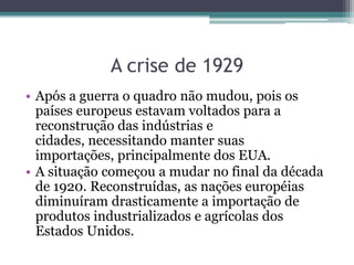 A crise de 1929
• Após a guerra o quadro não mudou, pois os
países europeus estavam voltados para a
reconstrução das indústrias e
cidades, necessitando manter suas
importações, principalmente dos EUA.
• A situação começou a mudar no final da década
de 1920. Reconstruídas, as nações européias
diminuíram drasticamente a importação de
produtos industrializados e agrícolas dos
Estados Unidos.
 