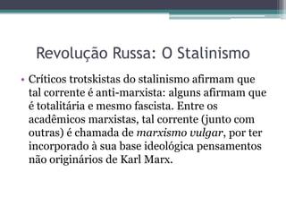Revolução Russa: O Stalinismo
• Críticos trotskistas do stalinismo afirmam que
tal corrente é anti-marxista: alguns afirmam que
é totalitária e mesmo fascista. Entre os
acadêmicos marxistas, tal corrente (junto com
outras) é chamada de marxismo vulgar, por ter
incorporado à sua base ideológica pensamentos
não originários de Karl Marx.
 