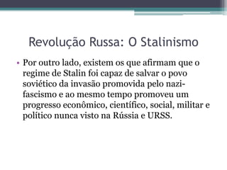 Revolução Russa: O Stalinismo
• Por outro lado, existem os que afirmam que o
regime de Stalin foi capaz de salvar o povo
soviético da invasão promovida pelo nazi-
fascismo e ao mesmo tempo promoveu um
progresso econômico, científico, social, militar e
político nunca visto na Rússia e URSS.
 