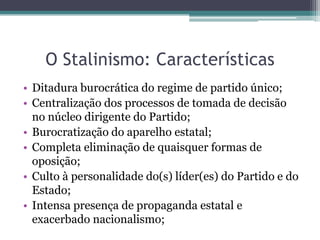 O Stalinismo: Características
• Ditadura burocrática do regime de partido único;
• Centralização dos processos de tomada de decisão
no núcleo dirigente do Partido;
• Burocratização do aparelho estatal;
• Completa eliminação de quaisquer formas de
oposição;
• Culto à personalidade do(s) líder(es) do Partido e do
Estado;
• Intensa presença de propaganda estatal e
exacerbado nacionalismo;
 