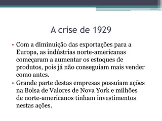 • Com a diminuição das exportações para a
Europa, as indústrias norte-americanas
começaram a aumentar os estoques de
produtos, pois já não conseguiam mais vender
como antes.
• Grande parte destas empresas possuíam ações
na Bolsa de Valores de Nova York e milhões
de norte-americanos tinham investimentos
nestas ações.
A crise de 1929
 