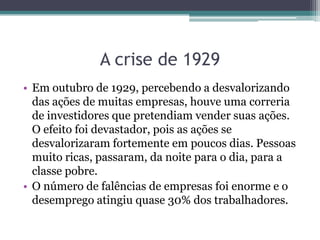 • Em outubro de 1929, percebendo a desvalorizando
das ações de muitas empresas, houve uma correria
de investidores que pretendiam vender suas ações.
O efeito foi devastador, pois as ações se
desvalorizaram fortemente em poucos dias. Pessoas
muito ricas, passaram, da noite para o dia, para a
classe pobre.
• O número de falências de empresas foi enorme e o
desemprego atingiu quase 30% dos trabalhadores.
A crise de 1929
 