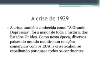• A crise, também conhecida como “A Grande
Depressão”, foi a maior de toda a história dos
Estados Unidos. Como nesta época, diversos
países do mundo mantinham relações
comerciais com os EUA, a crise acabou se
espalhando por quase todos os continentes.
A crise de 1929
 