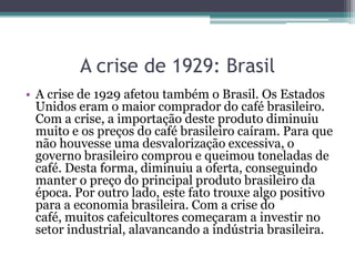 • A crise de 1929 afetou também o Brasil. Os Estados
Unidos eram o maior comprador do café brasileiro.
Com a crise, a importação deste produto diminuiu
muito e os preços do café brasileiro caíram. Para que
não houvesse uma desvalorização excessiva, o
governo brasileiro comprou e queimou toneladas de
café. Desta forma, diminuiu a oferta, conseguindo
manter o preço do principal produto brasileiro da
época. Por outro lado, este fato trouxe algo positivo
para a economia brasileira. Com a crise do
café, muitos cafeicultores começaram a investir no
setor industrial, alavancando a indústria brasileira.
A crise de 1929: Brasil
 
