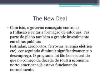• Com isto, o governo conseguiu controlar
a Inflação e evitar a formação de estoques. Fez
parte do plano também o grande investimento
em obras públicas
(estradas, aeroportos, ferrovias, energia elétrica
etc), conseguindo diminuir significativamente o
desemprego. O programa foi tão bem sucedido
que no começo da década de 1940 a economia
norte-americana já estava funcionando
normalmente.
The New Deal
 