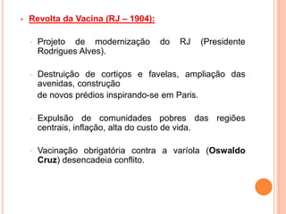  Revolta da Vacina (RJ – 1904):
◦ Projeto de modernização do RJ (Presidente
Rodrigues Alves).
◦ Destruição de cortiços e favelas, ampliação das
avenidas, construção
de novos prédios inspirando-se em Paris.
◦ Expulsão de comunidades pobres das regiões
centrais, inflação, alta do custo de vida.
◦ Vacinação obrigatória contra a varíola (Oswaldo
Cruz) desencadeia conflito.
 