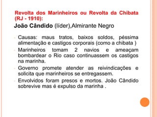 Revolta dos Marinheiros ou Revolta da Chibata
(RJ - 1910):
João Cândido (líder),Almirante Negro
◦ Causas: maus tratos, baixos soldos, péssima
alimentação e castigos corporais (como a chibata )
◦ Marinheiros tomam 2 navios e ameaçam
bombardear o Rio caso continuassem os castigos
na marinha.
◦ Governo promete atender as reivindicações e
solicita que marinheiros se entregassem.
◦ Envolvidos foram presos e mortos. João Cândido
sobrevive mas é expulso da marinha .
 