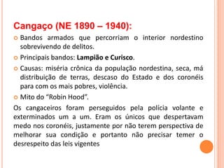 Cangaço (NE 1890 – 1940):
 Bandos armados que percorriam o interior nordestino
sobrevivendo de delitos.
 Principais bandos: Lampião e Curisco.
 Causas: miséria crônica da população nordestina, seca, má
distribuição de terras, descaso do Estado e dos coronéis
para com os mais pobres, violência.
 Mito do “Robin Hood”.
Os cangaceiros foram perseguidos pela polícia volante e
exterminados um a um. Eram os únicos que despertavam
medo nos coronéis, justamente por não terem perspectiva de
melhorar sua condição e portanto não precisar temer o
desrespeito das leis vigentes
 