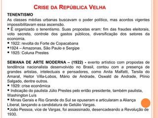 CRISE DA REPÚBLICA VELHA
TENENTISMO
As classes médias urbanas buscavam o poder político, mas acordos vigentes
impossibilitavam essa ascensão.
 É organizado o tenentismo. Suas propostas eram: fim das fraudes eleitorais,
voto secreto, controle dos gastos públicos, diversificação dos setores da
economia.
 1922: revolta do Forte de Copacabana
1924 – Amazonas, São Paulo e Sergipe
 1925: Coluna Prestes
SEMANA DE ARTE MODERNA – (1922) - evento artístico com propostas de
tendência nacionalista desenvolvido no Brasil, contou com a presença de
grandes artistas, intelectuais e pensadores, como Anita Malfatti, Tarsila do
Amaral, Heitor Villa-Lobos, Mário de Andrade, Oswald de Andrade, Plínio
Salgado, dentre outros.
 1929: crise econômica
 Indicação do paulista Júlio Prestes pelo então presidente, também paulista,
Washington Luís
 Minas Gerais e Rio Grande do Sul se opuseram e articularam a Aliança
Liberal, lançando a candidatura de Getúlio Vargas.
João Pessoa, vice de Vargas, foi assassinado, desencadeando a Revolução de
1930.
 