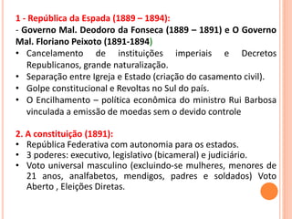 1 - República da Espada (1889 – 1894):
- Governo Mal. Deodoro da Fonseca (1889 – 1891) e O Governo
Mal. Floriano Peixoto (1891-1894)
• Cancelamento de instituições imperiais e Decretos
Republicanos, grande naturalização.
• Separação entre Igreja e Estado (criação do casamento civil).
• Golpe constitucional e Revoltas no Sul do país.
• O Encilhamento – política econômica do ministro Rui Barbosa
vinculada a emissão de moedas sem o devido controle
2. A constituição (1891):
• República Federativa com autonomia para os estados.
• 3 poderes: executivo, legislativo (bicameral) e judiciário.
• Voto universal masculino (excluindo-se mulheres, menores de
21 anos, analfabetos, mendigos, padres e soldados) Voto
Aberto , Eleições Diretas.
 