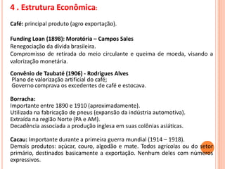 4 . Estrutura Econômica:
Café: principal produto (agro exportação).
Funding Loan (1898): Moratória – Campos Sales
Renegociação da dívida brasileira.
Compromisso de retirada do meio circulante e queima de moeda, visando a
valorização monetária.
Convênio de Taubaté (1906) - Rodrigues Alves
Plano de valorização artificial do café;
Governo comprava os excedentes de café e estocava.
Borracha:
Importante entre 1890 e 1910 (aproximadamente).
Utilizada na fabricação de pneus (expansão da indústria automotiva).
Extraída na região Norte (PA e AM).
Decadência associada a produção inglesa em suas colônias asiáticas.
Cacau: Importante durante a primeira guerra mundial (1914 – 1918).
Demais produtos: açúcar, couro, algodão e mate. Todos agrícolas ou do setor
primário, destinados basicamente a exportação. Nenhum deles com números
expressivos.
 