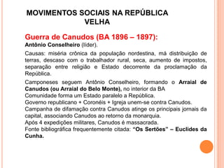 MOVIMENTOS SOCIAIS NA REPÚBLICA
VELHA
Guerra de Canudos (BA 1896 – 1897):
Antônio Conselheiro (líder).
Causas: miséria crônica da população nordestina, má distribuição de
terras, descaso com o trabalhador rural, seca, aumento de impostos,
separação entre religião e Estado decorrente da proclamação da
República.
Camponeses seguem Antônio Conselheiro, formando o Arraial de
Canudos (ou Arraial do Belo Monte), no interior da BA
Comunidade forma um Estado paralelo a República.
Governo republicano + Coronéis + Igreja unem-se contra Canudos.
Campanha de difamação contra Canudos atinge os principais jornais da
capital, associando Canudos ao retorno da monarquia.
Após 4 expedições militares, Canudos é massacrada.
Fonte bibliográfica frequentemente citada: “Os Sertões” – Euclides da
Cunha.
 