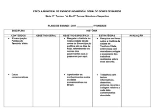 ESCOLA MUNICIPAL DE ENSINO FUNDAMENTAL GERALDO GOMES DE BARROS

                            Série: 2ª Turmas: “A, B e C” Turnos: Matutino e Vespertino



                              PLANO DE ENSINO – 2011 _____________ IV UNIDADE

    DISCIPLINA                                                   HISTÓRIA

  CONTEÚDOS           OBJETIVO GERAL        OBJETIVO ESPECÍFICO              ESTRATÉGIAS             AVALIAÇÃO
• Emancipação                               • Resgatar a história da       • Pesquisa em livros
  Política de                                 nossa cidade desde              sobre a história da
  Teotônio Vilela                             antes da Emancipação            cidade de
                                              política até os dias de         Teotônio Vilela,
                                              hoje, relembrando os            entrevistas com
                                              nomes dos                       moradores antigos
                                              governantes que já              e exposição dos
                                              passaram por aqui.              trabalhos
                                                                              realizados sobre
                                                                              esse assunto.




•   Datas                                   •   Aprofundar os              •   Trabalhos com
    comemorativas                               conhecimentos sobre            textos
                                                as datas                       informativos,
                                                comemorativas no               desenhos,
                                                Brasil.                        pinturas, recorte e
                                                                               colagem relativo a
                                                                               cada data
                                                                               comemorativa
                                                                               abordada.
 