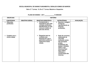 ESCOLA MUNICIPAL DE ENSINO FUNDAMENTAL GERALDO GOMES DE BARROS

                            Série: 2ª Turmas: “A, B e C” Turnos: Matutino e Vespertino



                              PLANO DE ENSINO – 2011 _____________ II UNIDADE

    DISCIPLINA                                                    HISTÓRIA

  CONTEÚDOS           OBJETIVO GERAL        OBJETIVO ESPECÍFICO             ESTRATÉGIAS            AVALIAÇÃO
• Diferentes                                 • Compreender a               • Recorte e colagem
  profissões                                   importância das mais          de figuras
                                               variadas profissões,          representando as
                                               identificando as mais         diversas
                                               comuns a todos os             profissões.
                                               pais dos alunos.



•   Cuidado com a                            •   Despertar para os         •   Roda de conversa,
    minha cidade                                 cuidados que                  elaboração de
                                                 devemos ter com o             uma lista
                                                 patrimônio público e          contendo nomes
                                                 cultural da nossa             das principais
                                                 cidade.                       praças,
                                                                               localização das
                                                                               igrejas e debates
                                                                               sobre o que
                                                                               devemos fazer
                                                                               para melhor
                                                                               utilização e
                                                                               conservação das
                                                                               mesmas.
 