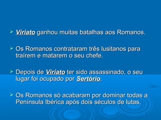  ViriatoViriato ganhou muitas batalhas aos Romanos.ganhou muitas batalhas aos Romanos.
 Os Romanos contrataram três lusitanos paraOs Romanos contrataram três lusitanos para
traírem e matarem o seu chefe.traírem e matarem o seu chefe.
 Depois deDepois de ViriatoViriato ter sido assassinado, o seuter sido assassinado, o seu
lugar foi ocupado porlugar foi ocupado por SertórioSertório..
 Os Romanos só acabaram por dominar todas aOs Romanos só acabaram por dominar todas a
Península Ibérica após dois séculos de lutas.Península Ibérica após dois séculos de lutas.
 