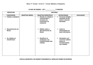 Série: 3ª Turmas: “A, B e C ”. Turnos: Matutino e Vespertino



                                  PLANO DE ENSINO – 2011 _____________ II UNIDADE

    DISCIPLINA                                                       HISTÓRIA

  CONTEÚDOS              OBJETIVO GERAL         OBJETIVO ESPECÍFICO              ESTRATÉGIAS            AVALIAÇÃO
• Cidade e cidadania                            • Estudar as cidades e         • Conversa dirigida,
                                                  compreender o                   atividade escrita
                                                  processo de                     sobre o assunto
                                                  construção da                   abordado.
                                                  cidadania.



•   Descobrimento do                            •   Refletir sobre o           •   Leitura e
    Brasil.                                         descobrimento do               interpretação de
                                                    Brasil.                        texto informativo.



•   As cidades se                               •   Identificar as             •   Atividades com
    transformam                                     mudanças e as                  conversa coletiva
                                                    transformações das             sobre as
                                                    cidades.                       transformações
                                                                                   nas cidades.




                       ESCOLA MUNICIPAL DE ENSINO FUNDAMENTAL GERALDO GOMES DE BARROS
 