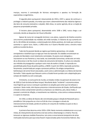 maciços, recorreu à contratação de técnicos estrangeiros e apostou na formação de
especialistas e engenheiros.

         O segundo plano quinquenal é desenvolvido de 1933 a 1937 e, apesar de continuar a
privilegiar a indústria pesada, cria metas que visam o desenvolvimento das indústrias ligeiras e
dos bens de consumo (vestuário e calçado). Além disso, no sector agrícola, dá-se a criação de
pequenas propriedades privadas.

        O terceiro plano quinquenal, desenvolvido entre 1938 e 1942, nunca chega a ser
concluído, devido ao despontar da II Guerra Mundial.

        Apesar de nunca ter conseguido terminar o seu plano, o governo de Estaline encontra
uma enorme produtividade nas medidas até então tomadas. A indústria do aço aumenta em
de 4 a 18 milhões de toneladas; a colectivização tem efeitos positivos, de modo que continua a
aumentar e a gerar lucro. Assim, a URSS entra na II Guerra Mundial como a terceira maior
potência mundial da altura.

         Tudo isto foi possível devido ao regime que Estaline apresentava. Um estado
omnipotente e totalitário que se regia por meio da repressão. Os cidadãos encontravam-se
privados de liberdade e eram totalmente controlados. Os jovens eram obrigados a
inscreverem-se nos Pioneiros e, mais tarde, nas Juventudes Comunistas, sendo este um meio
de os direccionar e de lhes incutir os ideais do comunismo de Estaline. A cultura era reduzida
aos métodos de propaganda e qualquer outro meio de exaltar o Estado. A repressão era
possibilitada pelas forças da polícia política, a NKVD. A partir de 1934 a repressão aumentou
ferozmente, caracterizada por purgas e processos políticos. Os antigos companheiros
bolcheviques de Lenine foram executados, assim como a administração e os líderes do Exercito
Vermelho. Todos aqueles que falassem contra o Estado foram punidos com a deportação para
campos de trabalho ou com a execução.

        Entretanto, na outra parte do mundo, os Estados Unidos recuperavam da severa crise
de 1929 (o Crash da bolsa de Nova Iorque). Resultante deste “incidente” a economia estava
mais frágil do que nunca e começam a ponderar-se soluções para evitar que tal voltasse a
acontecer. Deste modo, John Keynes preconiza o intervencionismo do Estado, clarificando que
o Estado se deve comprometer perante as empresas e as indústrias, pois, desse modo, é
possível o controlo da inflação, o investimento nas indústrias, a luta contra o entesouramento,
e o apoio às empresas.

        Em 1932, as ideias de Keynes são concretizadas graças à eleição de Roosevelt para a
presidência. Este propunha-se a tirar os EUA da crise e consegue-o através do
intervencionismo do Estado, pondo em prática um conjunto de medidas às quais se deu o
nome de New Deal.

         A primeira fase decorreu entre 1933 e 1934. Neste momento estabeleceram-se as suas
metas, do relançamento da economia e da luta contra o desemprego e a miséria. Para tal,
tomaram-se rigorosas medidas financeiras, tais como o encerramento temporário de várias
instituições bancárias para que estas fossem inspeccionadas pelos funcionários federais. Deu-
 