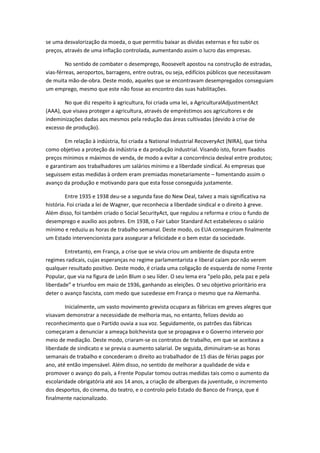 se uma desvalorização da moeda, o que permitiu baixar as dívidas externas e fez subir os
preços, através de uma inflação controlada, aumentando assim o lucro das empresas.

         No sentido de combater o desemprego, Roosevelt apostou na construção de estradas,
vias-férreas, aeroportos, barragens, entre outras, ou seja, edifícios públicos que necessitavam
de muita mão-de-obra. Deste modo, aqueles que se encontravam desempregados conseguiam
um emprego, mesmo que este não fosse ao encontro das suas habilitações.

        No que diz respeito à agricultura, foi criada uma lei, a AgriculturalAdjustmentAct
(AAA), que visava proteger a agricultura, através de empréstimos aos agricultores e de
indeminizações dadas aos mesmos pela redução das áreas cultivadas (devido à crise de
excesso de produção).

        Em relação à indústria, foi criada a National Industrial RecoveryAct (NIRA), que tinha
como objetivo a proteção da indústria e da produção industrial. Visando isto, foram fixados
preços mínimos e máximos de venda, de modo a evitar a concorrência desleal entre produtos;
e garantiram aos trabalhadores um salários mínimo e a liberdade sindical. As empresas que
seguissem estas medidas à ordem eram premiadas monetariamente – fomentando assim o
avanço da produção e motivando para que esta fosse conseguida justamente.

         Entre 1935 e 1938 deu-se a segunda fase do New Deal, talvez a mais significativa na
história. Foi criada a lei de Wagner, que reconhecia a liberdade sindical e o direito à greve.
Além disso, foi também criado o Social SecurityAct, que regulou a reforma e criou o fundo de
desemprego e auxílio aos pobres. Em 1938, o Fair Labor Standard Act estabeleceu o salário
mínimo e reduziu as horas de trabalho semanal. Deste modo, os EUA conseguiram finalmente
um Estado intervencionista para assegurar a felicidade e o bem estar da sociedade.

        Entretanto, em França, a crise que se vivia criou um ambiente de disputa entre
regimes radicais, cujas esperanças no regime parlamentarista e liberal caíam por não verem
qualquer resultado positivo. Deste modo, é criada uma coligação de esquerda de nome Frente
Popular, que via na figura de León Blum o seu líder. O seu lema era “pelo pão, pela paz e pela
liberdade” e triunfou em maio de 1936, ganhando as eleições. O seu objetivo prioritário era
deter o avanço fascista, com medo que sucedesse em França o mesmo que na Alemanha.

        Inicialmente, um vasto movimento grevista ocupara as fábricas em greves alegres que
visavam demonstrar a necessidade de melhoria mas, no entanto, felizes devido ao
reconhecimento que o Partido ouvia a sua voz. Seguidamente, os patrões das fábricas
começaram a denunciar a ameaça bolchevista que se propagava e o Governo interveio por
meio de mediação. Deste modo, criaram-se os contratos de trabalho, em que se aceitava a
liberdade de sindicato e se previa o aumento salarial. De seguida, diminuíram-se as horas
semanais de trabalho e concederam o direito ao trabalhador de 15 dias de férias pagas por
ano, até então impensável. Além disso, no sentido de melhorar a qualidade de vida e
promover o avanço do país, a Frente Popular tomou outras medidas tais como o aumento da
escolaridade obrigatória até aos 14 anos, a criação de albergues da juventude, o incremento
dos desportos, do cinema, do teatro, e o controlo pelo Estado do Banco de França, que é
finalmente nacionalizado.
 
