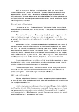 Ainda no mesmo ano (1936), em Espanha, é também criada uma Frente Popular,
apoiadas por socialistas, comunistas, anarquistas e sindicatos operários. Este partido, mais
extremista que o de França, inicia o seu mandato enfrentando as forças conservadoras e
separando a Igreja do Estado. Neste sentido, é criada a Frente Nacional, onde os monárquicos,
os conservadores e os falangistas pretendem combater a Frente Popular, dando assim origem
à famosa guerra civil espanhola.

Dimensão Social, Política e Cultural

         O principio do século XX trás várias novidades, tanto a nível cultural, como político e
social. Deste modo, emerge a cultura de massas, que se irá propagar estrondosamente até aos
dias de hoje.

        A imprensa, a rádio e o cinema são os protagonistas desta época e englobam os meios
de comunicação de massas, os media, ou mass media. Estes proporcionaram não só a
propagação das notícias a ritmo acelerado, mas abriram também um novo mundo do sonho e
das fantasias.

        A imprensa, já existente há séculos, passa a ser direccionada à massa, com a utilização
de um vocabulário simples e informal, capaz de ser compreendido por todos. O livro, por sua
vez, passa a ser também criado em prol da sociedade. Aparecem os romances cor-de-rosa, a
banda desenhada, as histórias políticas e os romances policiais – sendo este último de especial
importância, devido à célebre escritora Agatha Christie, considerada a escritora mais vendida
do século XX. Finalmente, os jornais passam a incluir história de guerra e crime, são ilustrados
com fotografias e possuem secções femininas, desportivas, e crónicas para todos lerem.

        A rádio, criada por Marconi em 1896, é o meio de comunicação mais popular na época.
Este é acessível a todos, mesmo aos analfabetos, pois não requer qualquer leitura. Transmite
notícias, música, novelas radiofónicas e anúncios publicitários.

        O cinema, nascido na França, é considerado uma das maiores invenções do início do
século XX. Este abre as portas a uma completamente nova indústria, onde se fomenta os
sonhos e o imaginário e se criam e divulgam personagem do fantástico.

PORTUGAL: O ESTADO NOVO

       Portugal, que se encontrava desde 1910 sob o regime de uma República parlamentar,
é, em 1926, vítima de um golpe de Estado militar que acaba com a democracia, iniciando assim
um longo período de ditaduras.

         Inicialmente, instala-se uma ditadura militar, mantida até 1932, que põe termo à crise
social e política até então vivida. Após sucessivas mudanças de líder, sem que nenhum tivesse
a preparação para tomar conta do cargo, o resultado foi desastroso, deixando Portugal cair
mais fundo na crise. Em 1928 sobe ao poder o general Óscar Carmona, que conta com António
de Oliveira Salazar para o cargo da pasta das Finanças.
 