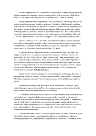 Salazar, antigo professor de Economia da Universidade de Coimbra, conseguiu grandes
feitos no seu cargo, conseguindo mesmo um saldo positivo no Orçamento do Estado. Deste
modo, os seus adeptos cresciam e, em 1932, é nomeado para a chefia do Governo.

         Salazar empenhou-se na criação de uma nova ordem política em Portugal. Para tal, cria
novas instituições que servem de alicerce ao Estado. Entre eles a União Nacional, uma força
política oficial, criada em 1933, que mais tarde se tornará no partido único: o Partido Nacional.
Além disso, é também criado o Ato Colonial, aprovado em 1930, onde se reafirmava o poder
de Portugal sobre as colónias e a relação de dependência das mesmas. Mais tarde, publica o
Estatuto do Trabalho Nacional e cria a que ficou conhecida como Constituição de 1933, onde
se põe fim à ditadura militar e onde ficou consagrada a nova ordem política: o Estado Novo.

        Este era um Estado onde se fomentava maioritariamente o Nacionalismo, de caráter
autoritário, corporativo e conservador – ideais inspirados nos modelos totalitários da Europa,
nomeadamente do fascismo italiano. Além disso, os seus ideais assentavam nas ideias
conservadores de Deus, Pátria, Família, Austeridade e Paz Social.

        A administração do Estado Novo residia na manipulação do povo e dos media, de
modo a demonstrar que os seus ideais eram os mais acertados. Fortemente inspirado por
Mussolini e o seu lema “tudo no Estado, nada contra o Estado”, Salazar cria também o seu
lema “Tudo pela Nação, nada contra a Nação. Os seus métodos passavam por engrandecer o
culto da vida no mundo rural, onde as populações agricultoras não tinham acesso ao mundo
exterior e, consequentemente, não tinham meios de criticarem ou compreenderem o regime
em que viviam. Além disso, Salazar protege fortemente a Igreja Católica, acabando por
declará-la mesmo a religião da Nação portuguesa.

        Salazar enaltece também a imagem da família portuguesa, onde o papel da mulher se
reduz ao papel passivo de submissa à família, esposa carinhosa e mãe atenciosa e sacrificada.
A família portuguesa era, de acordo com os seus ideais, uma família católica, respeitadora e
austera.

       O Estado Novo possuía, além disso, ideais de um nacionalismo exacerbado. Deste
modo, Salazar procurava enaltecer os feitos dos portugueses, apresentando-os como heróis,
dotados de enormes qualidades e grandiosos nos seus feitos.

        À semelhança do fascismo italiano, o Estado de Salazar era antiliberal, antidemocrático
e antiparlamentar. Para ele, a Nação representava um todo e, como tal, os interesses do
individuo eram colocados de parte. O interesse principal residia na Nação em si. Deste modo, a
ideia da existência de vários partidos tornou-se impensável, pois cada partido defendia os
interesses de um grupo de indivíduos, não indo de acordo com o ideal nacionalista salazarista.
Assim, Salazar opõe-se à democracia parlamentar e faz existir um Partido Único, como
acontecia na Alemanha e em Itália.

        Todas estas medidas e ideais só colocadas à prova através do poder administrativo que
cabia ao líder. Isto reconhecia a autoridade de Presidente da República como máxima, o
primeiro poder do Estado, completamente independente do Parlamento. O líder tinha, deste
 