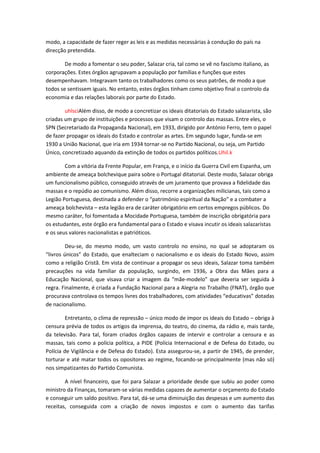 modo, a capacidade de fazer reger as leis e as medidas necessárias à condução do país na
direcção pretendida.

        De modo a fomentar o seu poder, Salazar cria, tal como se vê no fascismo italiano, as
corporações. Estes órgãos agrupavam a população por famílias e funções que estes
desempenhavam. Integravam tanto os trabalhadores como os seus patrões, de modo a que
todos se sentissem iguais. No entanto, estes órgãos tinham como objetivo final o controlo da
economia e das relações laborais por parte do Estado.

        uhlsciAlém disso, de modo a concretizar os ideais ditatoriais do Estado salazarista, são
criadas um grupo de instituições e processos que visam o controlo das massas. Entre eles, o
SPN (Secretariado da Propaganda Nacional), em 1933, dirigido por António Ferro, tem o papel
de fazer propagar os ideais do Estado e controlar as artes. Em segundo lugar, funda-se em
1930 a União Nacional, que iria em 1934 tornar-se no Partido Nacional, ou seja, um Partido
Único, concretizado aquando da extinção de todos os partidos políticos.Uhil.k

        Com a vitória da Frente Popular, em França, e o início da Guerra Civil em Espanha, um
ambiente de ameaça bolchevique paira sobre o Portugal ditatorial. Deste modo, Salazar obriga
um funcionalismo público, conseguido através de um juramento que provava a fidelidade das
massas e o repúdio ao comunismo. Além disso, recorre a organizações milicianas, tais como a
Legião Portuguesa, destinada a defender o “património espiritual da Nação” e a combater a
ameaça bolchevista – esta legião era de caráter obrigatório em certos empregos públicos. Do
mesmo caráter, foi fomentada a Mocidade Portuguesa, também de inscrição obrigatória para
os estudantes, este órgão era fundamental para o Estado e visava incutir os ideais salazaristas
e os seus valores nacionalistas e patrióticos.

         Deu-se, do mesmo modo, um vasto controlo no ensino, no qual se adoptaram os
“livros únicos” do Estado, que enalteciam o nacionalismo e os ideais do Estado Novo, assim
como a religião Cristã. Em vista de continuar a propagar os seus ideais, Salazar toma também
precauções na vida familiar da população, surgindo, em 1936, a Obra das Mães para a
Educação Nacional, que visava criar a imagem da “mãe-modelo” que deveria ser seguida à
regra. Finalmente, é criada a Fundação Nacional para a Alegria no Trabalho (FNAT), órgão que
procurava controlava os tempos livres dos trabalhadores, com atividades “educativas” dotadas
de nacionalismo.

         Entretanto, o clima de repressão – único modo de impor os ideais do Estado – obriga à
censura prévia de todos os artigos da imprensa, do teatro, do cinema, da rádio e, mais tarde,
da televisão. Para tal, foram criados órgãos capazes de intervir e controlar a censura e as
massas, tais como a polícia política, a PIDE (Polícia Internacional e de Defesa do Estado, ou
Polícia de Vigilância e de Defesa do Estado). Esta assegurou-se, a partir de 1945, de prender,
torturar e até matar todos os opositores ao regime, focando-se principalmente (mas não só)
nos simpatizantes do Partido Comunista.

        A nível financeiro, que foi para Salazar a prioridade desde que subiu ao poder como
ministro da Finanças, tomaram-se várias medidas capazes de aumentar o orçamento do Estado
e conseguir um saldo positivo. Para tal, dá-se uma diminuição das despesas e um aumento das
receitas, conseguida com a criação de novos impostos e com o aumento das tarifas
 