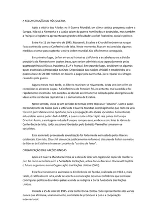 A RECONSTRUÇÃO DO PÓS-GUERRA

        Após a vitória dos Aliados na II Guerra Mundial, um clima caótico prosperou sobre a
Europa. Não só a Alemanha e o Japão saíam da guerra humilhados e destruídos, mas também
a França e a Inglaterra apresentavam grandes dificuldades a nível financeiro, social e político.

        Entre 4 e 11 de fevereiro de 1945, Roosevelt, Estaline e Churchill reúnem-se na que
ficou conhecida como a Conferência de Ialta. Neste momento, ficaram esclarecidas algumas
medidas a tomar para sustentar a nova ordem mundial, tão dificilmente conseguida.

        Em primeiro lugar, definiram-se as fronteiras da Polónia e estabeleceu-se a divisão
provisória da Alemanha em quatro áreas, que seriam administradas separadamente pelas
quatro potências (Rússia, Inglaterra, EUA e França). Em segundo lugar, decidiram-se algumas
bases essenciais à preparação da ONU (Organização das Nações Unidas) e estabeleceu-se a
quantia base de 20 000 milhões de dólares a pagar pela Alemanha, para reparar os estragos
causados pela guerra.

        Alguns meses mais tarde, os líderes reuniram-se novamente, desta vez com o fim de
consolidar os alicerces da paz. A Conferência de Potsdam foi, no entanto, mal sucedida e foi
rapidamente encerrada. Isto sucedeu-se devido ao clima tenso liderado pelas divergências de
ideais entre os liberais capitalistas e o comunismo de Estaline.

         Neste sentido, inicia-se um período de tensão entre liberais e “Estaline”. Com o papel
preponderante da Rússia para a vitória da II Guerra Mundial, o protagonismo que com ela veio
foi visto por Estaline como oportuno para a propagação dos ideais socialistas. Fomentando
estas ideias veio o poder dado à URSS, a quem coube a libertação dos países da Europa
Oriental. Assim, a vantagem no Leste Europeu rompeu-se e, embora contrárias às ideias da
Conferência de Ialta, todos os países libertados pelo Exército Vermelho tornaram-se
socialistas.

        Este acelerado processo de sovietização foi fortemente contestado pelos liberais
ocidentais. Com isto, Churchill denuncia publicamente no famoso discurso de Fulton os meios
de liderar de Estaline e insere o conceito da “cortina de ferro”.

ORGANIZAÇÃO DAS NAÇÕES UNIDAS

         Após a II Guerra Mundial retoma-se a ideia de criar um organismo capaz de manter a
paz, tal como acontecia com a Sociedade da Nações, antes do seu fracasso. Roosevelt baptiza
o futuro organismo como Organização das Nações Unidas (ONU).

        Esta fica inicialmente acordada na Conferência de Teerão, realizada em 1943 e, mais
tarde, é ratificada em Ialta, onde se acorda a convocação de uma conferência que contasse
com figuras políticas dos vários países e onde se redigiria a Carta fundadora das Nações
Unidas.

        Iniciada a 25 de abril de 1945, esta Conferência contou com representantes dos vários
países que afirmava, unanimemente, a vontade de promover a paz e a cooperação
internacional.
 
