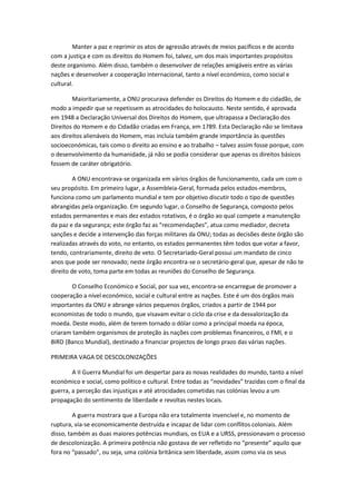 Manter a paz e reprimir os atos de agressão através de meios pacíficos e de acordo
com a justiça e com os direitos do Homem foi, talvez, um dos mais importantes propósitos
deste organismo. Além disso, também o desenvolver de relações amigáveis entre as várias
nações e desenvolver a cooperação internacional, tanto a nível económico, como social e
cultural.

        Maioritariamente, a ONU procurava defender os Direitos do Homem e do cidadão, de
modo a impedir que se repetissem as atrocidades do holocausto. Neste sentido, é aprovada
em 1948 a Declaração Universal dos Direitos do Homem, que ultrapassa a Declaração dos
Direitos do Homem e do Cidadão criadas em França, em 1789. Esta Declaração não se limitava
aos direitos alienáveis do Homem, mas incluía também grande importância às questões
socioeconómicas, tais como o direito ao ensino e ao trabalho – talvez assim fosse porque, com
o desenvolvimento da humanidade, já não se podia considerar que apenas os direitos básicos
fossem de caráter obrigatório.

         A ONU encontrava-se organizada em vários órgãos de funcionamento, cada um com o
seu propósito. Em primeiro lugar, a Assembleia-Geral, formada pelos estados-membros,
funciona como um parlamento mundial e tem por objetivo discutir todo o tipo de questões
abrangidas pela organização. Em segundo lugar, o Conselho de Segurança, composto pelos
estados permanentes e mais dez estados rotativos, é o órgão ao qual compete a manutenção
da paz e da segurança; este órgão faz as “recomendações”, atua como mediador, decreta
sanções e decide a intervenção das forças militares da ONU; todas as decisões deste órgão são
realizadas através do voto, no entanto, os estados permanentes têm todos que votar a favor,
tendo, contrariamente, direito de veto. O Secretariado-Geral possui um mandato de cinco
anos que pode ser renovado; neste órgão encontra-se o secretário-geral que, apesar de não te
direito de voto, toma parte em todas as reuniões do Conselho de Segurança.

       O Conselho Económico e Social, por sua vez, encontra-se encarregue de promover a
cooperação a nível económico, social e cultural entre as nações. Este é um dos órgãos mais
importantes da ONU e abrange vários pequenos órgãos, criados a partir de 1944 por
economistas de todo o mundo, que visavam evitar o ciclo da crise e da desvalorização da
moeda. Deste modo, além de terem tornado o dólar como a principal moeda na época,
criaram também organismos de proteção às nações com problemas financeiros, o FMI, e o
BIRD (Banco Mundial), destinado a financiar projectos de longo prazo das várias nações.

PRIMEIRA VAGA DE DESCOLONIZAÇÕES

        A II Guerra Mundial foi um despertar para as novas realidades do mundo, tanto a nível
económico e social, como político e cultural. Entre todas as “novidades” trazidas com o final da
guerra, a perceção das injustiças e até atrocidades cometidas nas colónias levou a um
propagação do sentimento de liberdade e revoltas nestes locais.

         A guerra mostrara que a Europa não era totalmente invencível e, no momento de
ruptura, via-se economicamente destruída e incapaz de lidar com conflitos coloniais. Além
disso, também as duas maiores potências mundiais, os EUA e a URSS, pressionavam o processo
de descolonização. A primeira potência não gostava de ver refletido no “presente” aquilo que
fora no “passado”, ou seja, uma colónia britânica sem liberdade, assim como via os seus
 