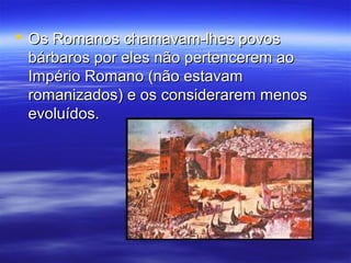  Os Romanos chamavam-lhes povosOs Romanos chamavam-lhes povos
bárbaros por eles não pertencerem aobárbaros por eles não pertencerem ao
Império Romano (não estavamImpério Romano (não estavam
romanizados) e os considerarem menosromanizados) e os considerarem menos
evoluídos.evoluídos.
 