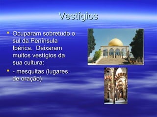 VestígiosVestígios
 Ocuparam sobretudo oOcuparam sobretudo o
sul da Penínsulasul da Península
Ibérica. DeixaramIbérica. Deixaram
muitos vestígios damuitos vestígios da
sua cultura:sua cultura:
 - mesquitas (lugares- mesquitas (lugares
de oração)de oração)
 