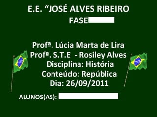 E.E. “JOSÉ ALVES RIBEIRO FASE Profª. Lúcia Marta de Lira Profª. S.T.E  - Rosiley Alves  Disciplina: História Conteúdo: República Dia: 26/09/2011 ALUNOS(AS): 