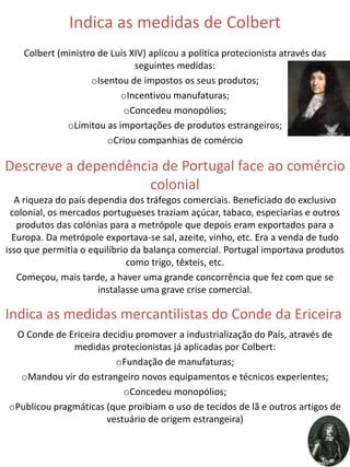 Indica as medidas de Colbert
    Colbert (ministro de Luís XIV) aplicou a política protecionista através das
                               seguintes medidas:
                    oIsentou de impostos os seus produtos;
                           oIncentivou manufaturas;
                            oConcedeu monopólios;
              oLimitou as importações de produtos estrangeiros;
                        oCriou companhias de comércio

Descreve a dependência de Portugal face ao comércio
                     colonial
   A riqueza do país dependia dos tráfegos comerciais. Beneficiado do exclusivo
 colonial, os mercados portugueses traziam açúcar, tabaco, especiarias e outros
   produtos das colónias para a metrópole que depois eram exportados para a
  Europa. Da metrópole exportava-se sal, azeite, vinho, etc. Era a venda de tudo
isso que permitia o equilíbrio da balança comercial. Portugal importava produtos
                              como trigo, têxteis, etc.
   Começou, mais tarde, a haver uma grande concorrência que fez com que se
                       instalasse uma grave crise comercial.

Indica as medidas mercantilistas do Conde da Ericeira
 O Conde de Ericeira decidiu promover a industrialização do País, através de
              medidas protecionistas já aplicadas por Colbert:
                        oFundação de manufaturas;
  oMandou vir do estrangeiro novos equipamentos e técnicos experientes;
                          oConcedeu monopólios;
oPublicou pragmáticas (que proibiam o uso de tecidos de lã e outros artigos de
                      vestuário de origem estrangeira)
 