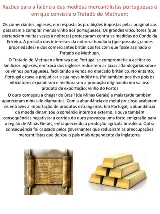 Razões para a falência das medidas mercantilistas portuguesas e
           em que consistia o Tratado de Methuen:
Os comerciantes ingleses, em resposta às proibições impostas pelas pragmáticas
 passaram a comprar menos vinho aos portugueses. Os grandes viticultores (que
pertenciam muitas vezes à nobreza) protestaram contra as medidas do Conde da
   Ericeira. A pressão dos interesses da nobreza fundiária (que possuía grandes
    propriedades) e dos comerciantes britânicos fez com que fosse assinado o
                                Tratado de Methuen.
    O Tratado de Methuen afirmava que Portugal se comprometia a aceitar os
 lanifícios ingleses, em troca dos ingleses reduzirem as taxas alfandegárias sobre
  os vinhos portugueses, facilitando a venda no mercado britânico. No entanto,
  Portugal estava a prejudicar a sua nova indústria. (foi também positivo pois os
     viticultores expandiram e melhoraram a produção originando um valioso
                       produto de exportação: vinho do Porto)
    O ouro começou a chegar do Brasil (de Minas Gerais) e mais tarde também
apareceram minas de diamantes. Com a abundância de metal precioso acabaram
  os entraves à importação de produtos estrangeiros. Em Portugal, a abundância
        da moeda dinamizou o comércio interno e externo. Houve também
 consequências negativas: a corrida do ouro provocou uma forte emigração para
  a região de Minas Gerais, enfraquecendo a produção agrícola brasileira. Outra
   consequência foi causado pelos governantes que reduziram as preocupações
          mercantilistas que deixou o país mais dependente da Inglaterra.
 