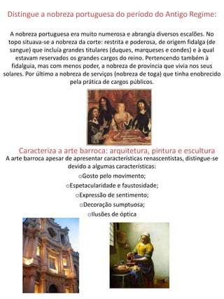Distingue a nobreza portuguesa do período do Antigo Regime:

   A nobreza portuguesa era muito numerosa e abrangia diversos escalões. No
  topo situava-se a nobreza da corte: restrita e poderosa, de origem fidalga (de
   sangue) que incluía grandes titulares (duques, marqueses e condes) e à qual
      estavam reservados os grandes cargos do reino. Pertencendo também à
    fidalguia, mas com menos poder, a nobreza de província que vivia nos seus
solares. Por último a nobreza de serviços (nobreza de toga) que tinha enobrecido
                          pela prática de cargos públicos.




     Caracteriza a arte barroca: arquitetura, pintura e escultura
A arte barroca apesar de apresentar características renascentistas, distingue-se
                       devido a algumas características:
                           oGosto pelo movimento;
                      oEspetacularidade e faustosidade;
                          oExpressão de sentimento;
                           oDecoração sumptuosa;
                              oIlusões de óptica
 