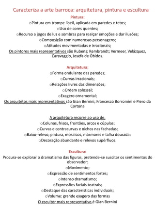 Caracteriza a arte barroca: arquitetura, pintura e escultura
                                      Pintura:
              oPintura em trompe l’oeil, aplicada em paredes e tetos;
                              oUso de cores quentes;
       oRecurso a jogos de luz e sombras para realçar emoções e dar ilusões;
                    oComposição com numerosas personagens;
                       oAtitudes movimentadas e irracionais;
   Os pintores mais representativos são Rubens; Rembrandt; Vermeer, Velázquez,
                           Caravaggio, Josefa de Óbidos.

                                   Arquitetura:
                         oForma ondulante das paredes;
                                oCurvas irracionais;
                         oRelações livres das dimensões;
                                 oOrdem colossal;
                              oExagero ornamental;
Os arquitetos mais representativos são Gian Bernini, Francesco Borromini e Piero da
                                     Cortona

                          A arquitetura recorre ao uso de:
                     oColunas, frisos, frontões, arcos e cúpulas;
                   oCurvas e contracurvas e nichos nas fachadas;
            oBaixo-relevo, pintura, mosaicos, mármores e talha dourada;
                    oDecoração abundante e relevos supérfluos.

                                      Escultura:
Procura-se explorar o dramatismo das figuras, pretende-se suscitar os sentimentos do
                                     observador:
                                    oMovimento;
                         oExpressão de sentimentos fortes;
                               oIntenso dramatismo;
                            oExpressões faciais teatrais;
                      oDestaque das características individuais;
                        oVolume: grande exagero das formas
                    O escultor mais representativo é Gian Bernini
 
