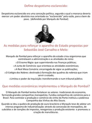 Define despotismo esclarecido:

Despotismo esclarecido era uma conceção política, segundo a qual o monarca deveria
exercer um poder absoluto mas orientado ou “esclarecido” pela razão, para o bem do
                    povo. (defendido por Marquês de Pombal)




  As medidas para reforçar o aparelho de Estado propostas por
               Sebastião José Carvalho e Melo:
   Marquês de Pombal para reforçar o aparelho do estado criou organismos que
              controlavam a administração e as atividades do reino:
            oO Erasmo Régio: que superintendia nas finanças públicas;
         oA Junta de Comércio: que orientava as atividades económicas;
           oA Real Mesa Censória: encarregada de vigiar as publicações;
  oO Colégio dos Nobres: destinado à formação dos quadros da nobreza que iriam
                                 servir o estado;
      oLimitou o poder da Inquisição: transformando-o num tribunal público.


Que medidas económicas implementou o Marquês de Pombal?
    O Marquês de Pombal tentou fortalecer os setores tradicionais da economia,
formando grandes companhias monopolista. Fundou companhias de comércio para o
 Brasil. Para controlar a produção e comércio do vinho do Porto instituiu a poderosa
                         Companhia das Vinhas do Alto Douro.
Quando se deu a quebra de produção de ouro brasileiro o Marquês teve de adotar um
   intenso programa de industrialização: através da concessão de monopólios, de
subsídios e de isenções de impostos, reorganizou a produção existente e promoveu a
                               criação de manufaturas.
 