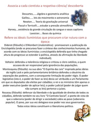 Associa a cada cientista a respetiva ciência/ descoberta

                  Descartes…….álgebra e geometria analítica
                 Galileu…… leis do movimento e astronomia
                   Newton….. Teoria da gravitação universal
              Pascal e Torricelli…..estudar a pressão atmosférica
      Harvey….existência da grande circulação do sangue e vasos capilares
                         Lavoisier.... Bases da química
  Refere os ideais iluministas que procuram criar rutura com a
                              época:
   Diderot (filósofo) e D’Alembert (matemático) : promoveram a publicação da
Enciclopédia (onde se procurava fazer a síntese dos conhecimentos humanos, de
   acordo com os ideias iluministas: a enciclopédia defendia que tinha chegado
   altura do progresso se estender à política, através da afirmação da liberdade
                                      individual);
    Voltaire: defendeu a tolerância religiosa e criticou o clero católico, a quem
            acusava de ser responsável pela ignorância das populações.
 Montesquieu (filósofo): na sua obra “O Espírito das Leis” inspirado pelas ideias
      do inglês Lock e pelo parlamentarismo britânico defendeu a doutrina da
 separação dos poderes, com a consequente limitação do poder régio. O poder
 legislativo (isto é, o poder de fazer as leis) devia ser atribuído a um Parlamento
em que os deputados são eleitos por cidadãos; o rei e os ministros têm apenas o
  poder executivo (poder de aplicar leis); o poder judicial (poder de julgar quem
                         não cumpre as leis) pertence a juízes.
 Rosseau (filósofo): defensor da liberdade e da igualdade de direitos de todos os
cidadãos, defende também no seu livro “O Contrato Social”, o ponto de vista de
      que a soberania (poder de dirigir a sociedade) cabia ao povo (soberania
     popular). O povo, por sua vez delegava esse poder nos seus governantes.
                 Todas estas ideias constituem o liberalismo político.
 