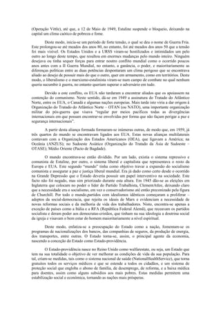 (Operação Vittle), até que, a 12 de Maio de 1949, Estaline suspende o bloqueio, deixando na
capital um clima caótico de pobreza e fome.

        Deste modo, inicia-se um período de forte tensão, o qual se deu o nome de Guerra Fria.
Este prolongou-se até meados dos anos 80, no entanto, foi até meados dos anos 50 que a tensão
foi mais visível. Os Estados Unidos e a URSS viram-se hostilizados e intimidados um pelo
outro ao longo deste tempo, que resultou em enormes mudanças pelo mundo inteiro. Ninguém
desejava ou tinha sequer forças para entrar noutro conflito mundial como o ocorrido poucos
anos antes com a II Guerra Mundial, no entanto, a ganância, o poder, e maioritariamente as
diferenças políticas entre as duas potências despontaram um clima perigoso que se encontrava
aliado ao desejo de possuir mais do que o outro, quer em armamento, como em territórios. Deste
modo, o liberalismo e o marxismo-estalinista viram-se num campo de combate no qual nenhum
queria sucumbir à guerra, no entanto queriam superar o adversário em tudo.

        Devido a este conflito, os EUA não tardaram a encontrar aliados que os apoiassem na
contenção do comunismo. Neste sentido, dá-se em 1949 a assinatura do Tratado do Atlântico
Norte, entre os EUA, o Canadá e algumas nações europeias. Mais tarde isto viria a dar origem à
Organização do Tratado do Atlântico Norte – OTAN (ou NATO), uma importante organização
militar do pós-guerra que visava “regular por meios pacíficos todas as divergências
internacionais em que possam encontrar-se envolvidas por forma que não façam perigar a paz e
segurança internacionais”.

        A partir desta aliança formada formaram-se inúmeras outras, de modo que, em 1959, já
três quartos do mundo se encontravam ligados aos EUA. Estas novas alianças multilaterais
contavam com a Organização dos Estados Americanos (OEA), que ligavam a América; na
Oceânia (ANZUS); no Sudoeste Asiático (Organização do Tratado da Ásia de Sudoeste –
OTASE); Médio Oriente (Pacto de Bagdade).

         O mundo encontrava-se então dividido. Por um lado, existia o sistema repressivo e
comunista de Estaline, por outro, o sistema liberal e capitalista que representava o resto da
Europa e EUA. Este segundo “mundo” tinha como objetivo travar a expansão do socialismo
comunista e assegurar a paz e justiça liberal mundial. Era já dado como certo desde o ocorrido
na Grande Depressão que o Estado deveria possuir um papel interventivo na sociedade. Este
facto não foi negado, mas sim priorizado durante esta altura. Em 1945 dão-se as eleições em
Inglaterra que colocam no poder o líder do Partido Trabalhista, ClementAtlee, deixando claro
que a necessidade era o socialismo, em vez o conservadorismo até então preconizado pela figura
de Churchill. Por todo o mundo,partidos com idealismos idênticos começaram a proliferar –
adeptos da social-democracia, que rejeita os ideais de Marx e evidenciam a necessidade de
novas reformas sociais e da melhoria de vida dos trabalhadores. Nisto, encontra-se apenas a
exceção de países como a Itália e a RFA (República Federal Alemã), que receavam os partidos
socialista e deram poder aos democratas-cristãos, que tinham na sua ideologia a doutrina social
da igreja e visavam o bem estar do homem maioritariamente a nível espiritual.

       Deste modo, enfatiza-se a preocupação do Estado como a nação, fomentam-se os
programas de nacionalizações dos bancos, das companhias de seguros, da produção de energia,
dos transportes, entre outras. O Estado torna-se, assim, o principal agente da economia,
nascendo a conceção do Estado como Estado-providência.

         O Estado-providência nasce no Reino Unido como walfarestate, ou seja, um Estado que
tem na sua totalidade o objetivo de ver melhorar as condições de vida da sua população. Para
tal, criam-se medidas, tais como o sistema nacional de saúde (NationalHealthService), que torna
gratuitos todos os serviços médicos e que se estende a todos os cidadãos, e um sistema de
proteção social que engloba o abono de família, de desemprego, de reforma, e a baixa médica
para doentes, assim como alguns subsídios aos mais pobres. Estas medidas permitem uma
estabilização social e económica, tornando as nações mais prósperas.
 
