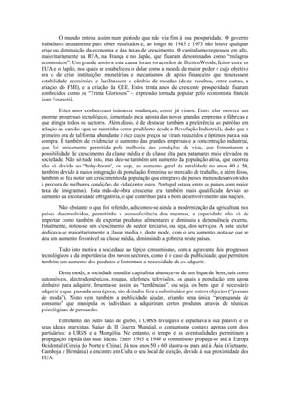 O mundo entrou assim num período que não via fim à sua prosperidade. O governo
trabalhava arduamente para obter resultados e, ao longo de 1945 e 1973 não houve qualquer
crise ou diminuição da economia e das taxas de crescimento. O capitalismo regressou em alta,
maioritariamente na RFA, na França e no Japão, que ficaram denominados como “milagres
económicos”. Um grande apoio a esta causa foram os acordos de BrettonWoods, feitos entre os
EUA e o Japão, nos quais se estabeleceu o dólar como a moeda de maior poder e cujo objetivo
era o de criar instituições monetárias e mecanismos de apoio financeiro que trouxessem
estabilidade económica e facilitassem o câmbio de moedas (deste resultou, entre outras, a
criação do FMI), e a criação da CEE. Estes trinta anos de crescente prosperidade ficaram
conhecidos como os “Trinta Gloriosos” – expressão tornada popular pelo economista francês
Jean Fourastié.

        Estes anos conheceram inúmeras mudanças, como já vimos. Entre elas ocorreu um
enorme progresso tecnológico, fomentado pela aposta das novas grandes empresas e fábricas e
que atingia todos os sectores. Além disso, é de destacar também a preferência ao petróleo em
relação ao carvão (que se mantinha como predilecto desde a Revolução Indústrial), dado que o
primeiro era de tal forma abundante e rico cujos preços se viram reduzidos e óptimos para a sua
compra. É também de evidenciar o aumento das grandes empresas e a concentração industrial,
que foi unicamente permitida pela melhoria das condições de vida, que fomentaram a
possibilidade de crescimento da classe média e da classe alta para patamares mais elevados na
sociedade. Não só tudo isto, mas deu-se também um aumento da população ativa, que ocorreu
não só devido ao “baby-boom”, ou seja, ao aumento geral da natalidade no anos 40 e 50,
também devido à maior integração da população feminina no mercado de trabalho, e além disso,
também se fez notar um crescimento da população que emigrava de países menos desenvolvidos
à procura de melhores condições de vida (entre estes, Portugal estava entre os países com maior
taxa de imigrantes). Esta mão-de-obra crescente era também mais qualificada devido ao
aumento da escolaridade obrigatória, o que contribuo para o bom desenvolvimento das nações.

       Não obstante o que foi referido, adicionou-se ainda a modernização da agricultura nos
países desenvolvidos, permitindo a autosuficiência dos mesmos, a capacidade não só de
importar como também de exportar produtos alimentares e diminuiu a dependência externa.
Finalmente, notou-se um crescimento do sector terciário, ou seja, dos serviços. A este sector
dedicava-se maioritariamente a classe média e, deste modo, com o seu aumento, nota-se que se
deu um aumento favorável na classe média, diminuindo a pobreza neste países.

        Tudo isto motiva a sociedade ao típico consumismo, com a agravante dos progressos
tecnológicos e da importância dos novos sectores, como é o caso da publicidade, que permitem
também um aumento dos produtos e fomentam a necessidade de os adquirir.

        Deste modo, a sociedade mundial capitalista abastece-se de um leque de bens, tais como
automóveis, electrodomésticos, roupas, telefones, televisões, os quais a população tem agora
dinheiro para adquirir. Inventa-se assim as “tendências”, ou seja, os bens que é necessário
adquirir e que, passada uma época, são deitados fora e substituídos por outros objectos (“passam
de moda”). Nisto vem também a publicidade ajudar, criando uma única “propaganda de
consumo” que manipula os indivíduos a adquirirem certos produtos através de técnicas
psicológicas de persuasão.

        Entretanto, do outro lado do globo, a URSS divulgava e espalhava a sua palavra e os
seus ideais marxistas. Saído da II Guerra Mundial, o comunismo contava apenas com dois
partidários: a URSS e a Mongólia. No entanto, o tempo e as eventualidades permitiram a
propagação rápida das suas ideias. Entre 1945 e 1949 o comunismo propaga-se até à Europa
Ocidental (Coreia do Norte e China). Já nos anos 50 e 60 alastra-se para até à Ásia (Vietname,
Camboja e Birmânia) e encontra em Cuba o seu local de eleição, devido à sua proximidade dos
EUA.
 