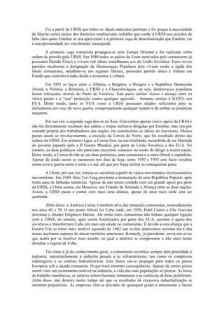 Foi a partir da URSS que todos os ideais marxistas partiram e foi graças à necessidade
de libertar certos países dos domínios totalitaristas, trabalho que coube à URSS nos acordos de
Ialta (dos quais Estaline se iria aproveitar) e à primeira vaga de descolonização que Estaline viu
a sua oportunidade ser viavelmente conseguida.

        A primeira vaga comunista propagou-se pela Europa Oriental e foi realizada sobre
ordem de pressão pela URSS. Em 1948 todos os países de Leste motivados pelo comunismo já
possuíam Partido Único e viviam sob ideais semelhantes aos da União Soviética. Estes novos
partidos receberam a designação de Democracias Populares pois viviam soube a égide dos
ideais comunistas, opunham-se aos regimes liberais, possuíam partido único e tinham um
Estado que controlava tudo, desde a economia à cultura.

        Em 1955 os laços entre a Albânia, a Bulgária, a Hungria e a República Democrata
Alemã, a Polónia, a Roménia, a URSS e a Checoslováquia, ou seja, democracias populares
foram reforçados através do Pacto de Varsóvia. Este pacto militar visava a aliança entre os
vários países e a “una” protecção contra qualquer agressão – bastante similar à NATO, nos
EUA. Deste modo, tanto os EUA como a URSS possuíam aliados suficientes para se
defenderem em caso de nova guerra, comprometendo qualquer tentativa de ambas as potências
atacarem.

        Por sua vez, a segunda vaga deu-se na Ásia. Esta contou apenas com o apoio da URSS e
não foi directamente resultado das ordens e tropas militares dirigidas por Estaline, mas sim por
vontade própria dos trabalhadores das nações em constituírem os ideais do marxismo. Muitos
países assim se revolucionaram, à exceção da Coreia do Norte, que foi resultado direto das
ordens da URSS. Em primeiro lugar, a Coreia fora, na sua totalidade, incumbida de ser libertada
do governo japonês após a II Guerra Mundial, por parte da União Soviética e dos EUA. No
entanto, as duas potências não pareciam encontrar consenso no modo de dirigir a recém-nação.
Deste modo, a Coreia divide-se em duas potências, uma comunista e a outra liberal e capitalista.
Apesar de ainda assim se manterem nos dias de hoje, entre 1950 e 1953 este facto resultou
numa severa guerra entre o norte e o sul, até que por força militar as conseguiram parar.

         A China, por sua vez, tornou-se socialista a partir de vários movimentos revolucionários
nacionalistas. Em 1949, Mao Tsé-Tung proclama a instauração de uma República Popular, após
trinta anos de falhadas tentativas. Apesar de não terem contado com um grande apoio por parte
da URSS, a China assina, em Moscovo, um Tratado de Amizade e Aliança entre as duas nações.
Assim, a URSS passa a contar com mais uma aliança, apesar de anos mais tarde esta ser
quebrada.

        Além disso, a América Latina é também alvo das tentações comunistas, nomeadamente
nos anos 60 e 70. O seu ponto fulcral foi Cuba onde, em 1959, Fidel Castro e Che Guevara
derrotam o ditador Fulgêncio Batista. Até então estes comunistas não tinham qualquer ligação
com a URSS, no entanto, após serem hostilizados por parte dos EUA, aceitam o apoio dos
soviéticos e transformam Cuba em mais um aliado no comunismo. É devido a esta aliança que a
Guerra Fria se torna mais temível aquando de 1962 uns aviões americanos avistam em Cuba
armas nucleares capazes de atacar território americano. Kennedy, já presidente, envia um aviso
que acaba por se resolver num acordo, no qual a américa se compromete a não mais tentar
derrubar o regime de Cuba.

        Tal como é já do conhecimento geral, o comunismo soviético sempre dera prioridade à
indústria, maioritariamente à indústria pesada e às infraestruturas, tais como os complexos
siderúrgicos e as centrais hidroeléctricas. Este factor vai-se propagar para todos os países
Europeus sob a alçada comunista. O que trará enormes consequências. Apesar de certos países
terem visto um crescimento notável na indústria, a vida das suas populações só piorou. As horas
de trabalho mantêm-se, os salários sobem bastante lentamente e as carências de bens proliferam.
Além disso, não demora muito tempo até que os resultados da excessiva industrialização se
mostrem prejudiciais. As empresas vêm-se privadas de quaisquer poder e entusiasmo e fazem
 