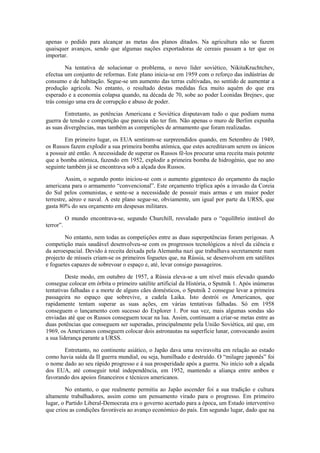 apenas o pedido para alcançar as metas dos planos ditados. Na agricultura não se fazem
quaisquer avanços, sendo que algumas nações exportadoras de cereais passam a ter que os
importar.

        Na tentativa de solucionar o problema, o novo líder soviético, NikitaKruchtchev,
efectua um conjunto de reformas. Este plano inicia-se em 1959 com o reforço das indústrias de
consumo e de habitação. Segue-se um aumento das terras cultivadas, no sentido de aumentar a
produção agrícola. No entanto, o resultado destas medidas fica muito aquém do que era
esperado e a economia colapsa quando, na década de 70, sobe ao poder Leonidas Brejnev, que
trás consigo uma era de corrupção e abuso de poder.

        Entretanto, as potências Americana e Soviética disputavam tudo o que podiam numa
guerra de tensão e competição que parecia não ter fim. Não apenas o muro de Berlim expunha
as suas divergências, mas também as competições de armamento que foram realizadas.

        Em primeiro lugar, os EUA sentiram-se surpreendidos quando, em Setembro de 1949,
os Russos fazem explodir a sua primeira bomba atómica, que estes acreditavam serem os únicos
a possuir até então. A necessidade de superar os Russos fê-los procurar uma receita mais potente
que a bomba atómica, fazendo em 1952, explodir a primeira bomba de hidrogénio, que no ano
seguinte também já se encontrava sob a alçada dos Russos.

         Assim, o segundo ponto iniciou-se com o aumento gigantesco do orçamento da nação
americana para o armamento “convencional”. Este orçamento triplica após a invasão da Coreia
do Sul pelos comunistas, e sente-se a necessidade de possuir mais armas e um maior poder
terrestre, aéreo e naval. A este plano segue-se, obviamente, um igual por parte da URSS, que
gasta 80% do seu orçamento em despesas militares.

           O mundo encontrava-se, segundo Churchill, resvalado para o “equilíbrio instável do
terror”.

        No entanto, nem todas as competições entre as duas superpotências foram perigosas. A
competição mais saudável desenvolveu-se com os progressos tecnológicos a nível da ciência e
da aeroespacial. Devido à receita deixada pela Alemanha nazi que trabalhava secretamente num
projecto de mísseis criam-se os primeiros foguetes que, na Rússia, se desenvolvem em satélites
e foguetes capazes de sobrevoar o espaço e, até, levar consigo passageiros.

         Deste modo, em outubro de 1957, a Rússia eleva-se a um nível mais elevado quando
consegue colocar em órbita o primeiro satélite artificial da História, o Sputnik 1. Após inúmeras
tentativas falhadas e a morte de alguns cães domésticos, o Sputnik 2 consegue levar a primeira
passageira no espaço que sobrevive, a cadela Laika. Isto destrói os Americanos, que
rapidamente tentam superar as suas ações, em várias tentativas falhadas. Só em 1958
conseguem o lançamento com sucesso do Explorer 1. Por sua vez, mais algumas sondas são
enviadas até que os Russos conseguem tocar na lua. Assim, continuam a criar-se metas entre as
duas potências que conseguem ser superadas, principalmente pela União Soviética, até que, em
1969, os Americanos conseguem colocar dois astronautas na superfície lunar, convocando assim
a sua liderança perante a URSS.

       Entretanto, no continente asiático, o Japão dava uma reviravolta em relação ao estado
como havia saída da II guerra mundial, ou seja, humilhado e destruído. O “milagre japonês” foi
o nome dado ao seu rápido progresso e à sua prosperidade após a guerra. No início sob a alçada
dos EUA, até conseguir total independência, em 1952, mantendo a aliança entre ambos e
favorando dos apoios financeiros e técnicos americanos.

         No entanto, o que realmente permitiu ao Japão ascender foi a sua tradição e cultura
altamente trabalhadores, assim como um pensamento virado para o progresso. Em primeiro
lugar, o Partido Liberal-Democrata era o governo acertado para a época, um Estado interventivo
que criou as condições favoráveis ao avanço económico do país. Em segundo lugar, dado que na
 